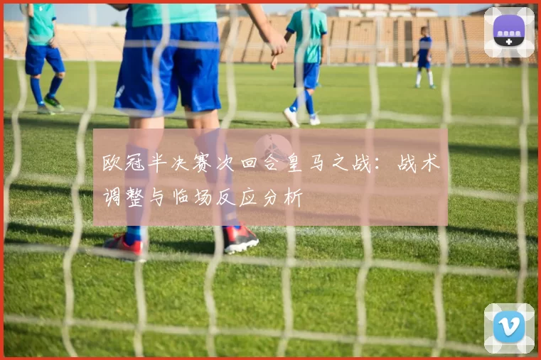 欧冠半决赛次回合皇马之战：战术调整与临场反应分析