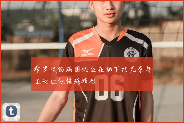 希罗谈伤病困扰坐在场下的无奈与沮丧让他倍感艰难
