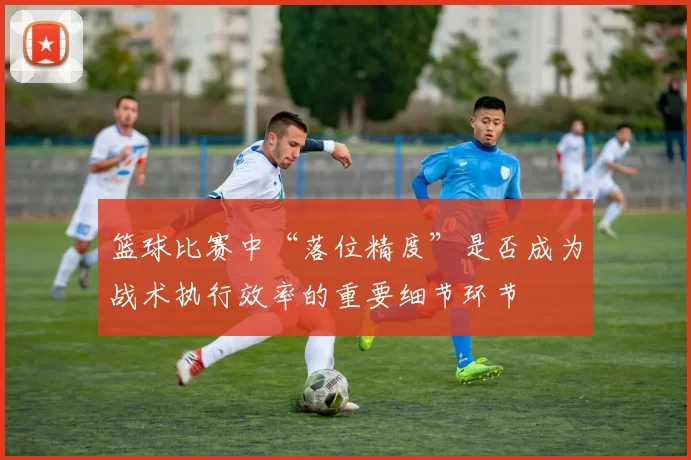 篮球比赛中“落位精度”是否成为战术执行效率的重要细节环节