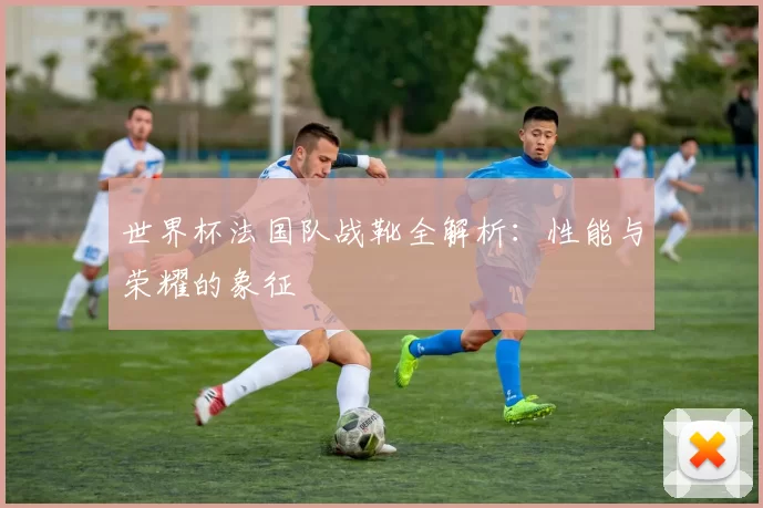 世界杯法国队战靴全解析：性能与荣耀的象征