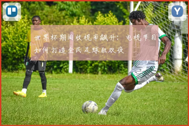 世界杯期间收视率飙升：电视节目如何打造全民足球狂欢夜