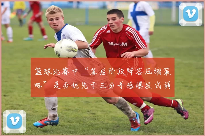 篮球比赛中“落后阶段阵容压缩策略”是否优先于三分手感爆发式调整