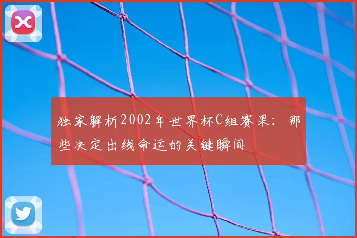 独家解析2002年世界杯C组赛果：那些决定出线命运的关键瞬间