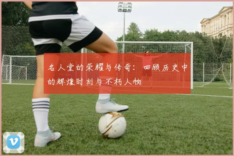 名人堂的荣耀与传奇：回顾历史中的辉煌时刻与不朽人物