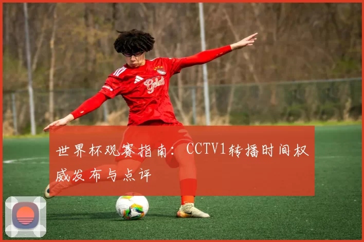 世界杯观赛指南:CCTV1转播时间权威发布与点评