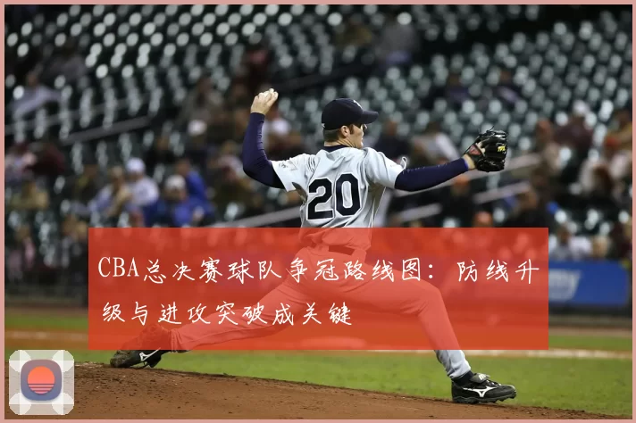 CBA总决赛球队争冠路线图：防线升级与进攻突破成关键