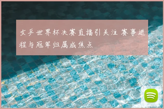女乒世界杯决赛直播引关注 赛事进程与冠军归属成焦点