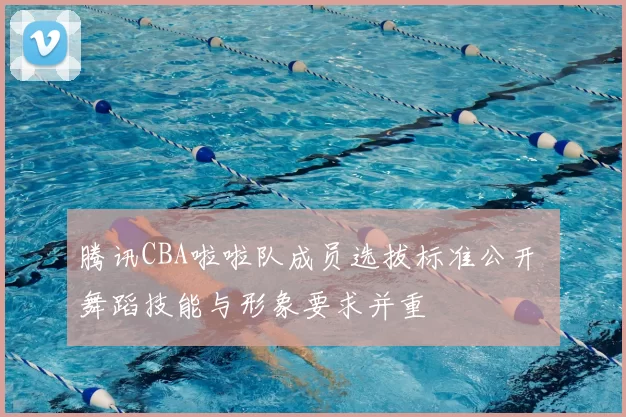 腾讯CBA啦啦队成员选拔标准公开 舞蹈技能与形象要求并重