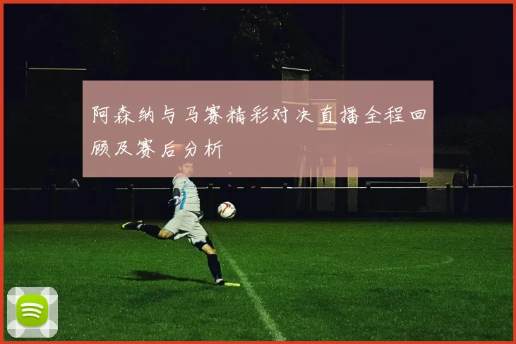 阿森纳与马赛精彩对决直播全程回顾及赛后分析