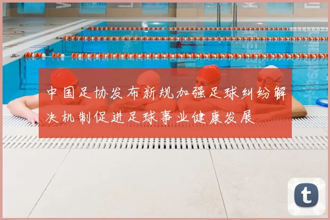 中国足协发布新规加强足球纠纷解决机制促进足球事业健康发展