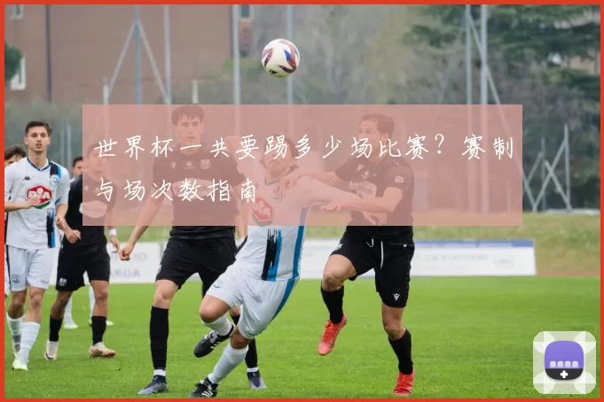 世界杯一共要踢多少场比赛？赛制与场次数指南