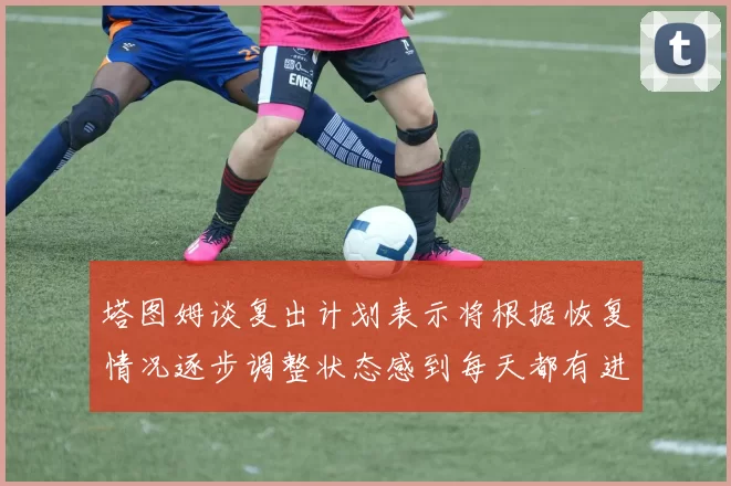 塔图姆谈复出计划表示将根据恢复情况逐步调整状态感到每天都有进步