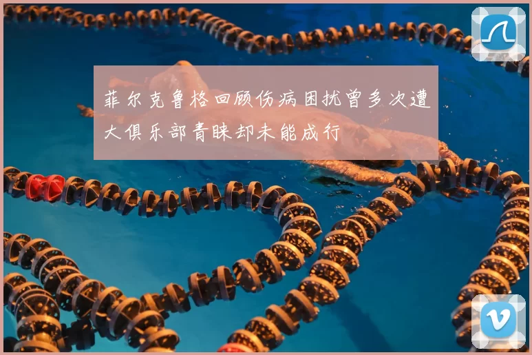 菲尔克鲁格回顾伤病困扰曾多次遭大俱乐部青睐却未能成行