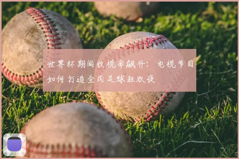 世界杯期间收视率飙升：电视节目如何打造全民足球狂欢夜