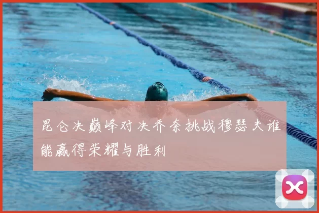 昆仑决巅峰对决乔奈挑战穆瑟夫谁能赢得荣耀与胜利