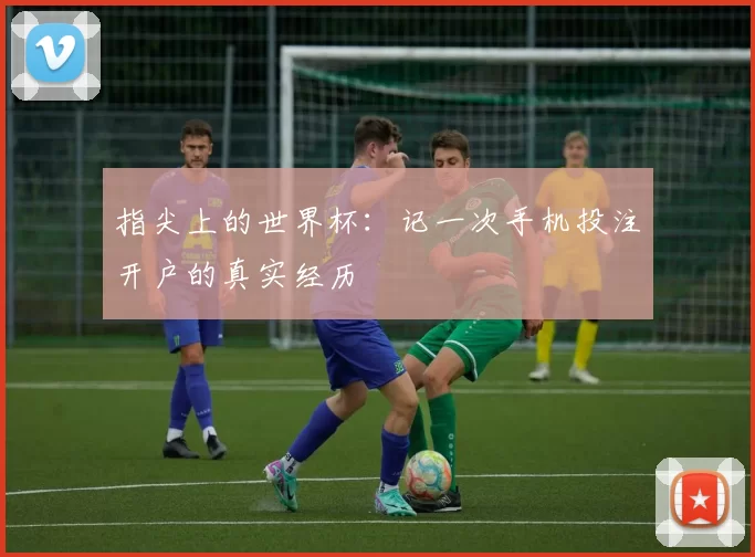 指尖上的世界杯:记一次手机投注开户的真实经历
