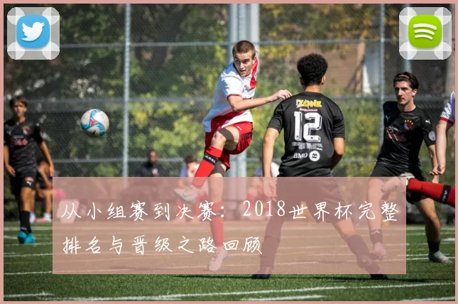 从小组赛到决赛：2018世界杯完整排名与晋级之路回顾