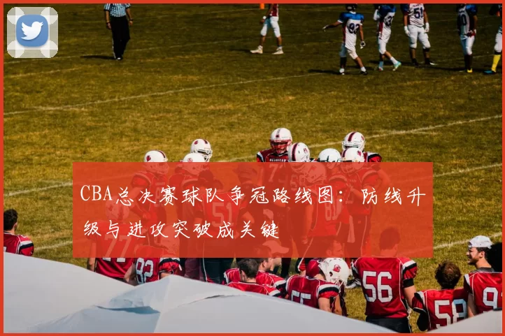 CBA总决赛球队争冠路线图：防线升级与进攻突破成关键