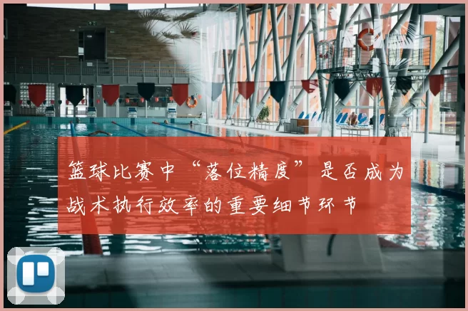 篮球比赛中“落位精度”是否成为战术执行效率的重要细节环节