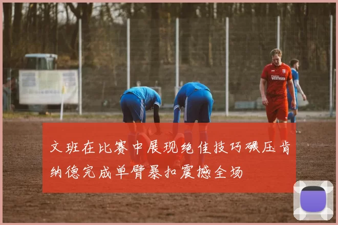 文班在比赛中展现绝佳技巧碾压肯纳德完成单臂暴扣震撼全场