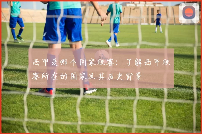 西甲是哪个国家联赛:了解西甲联赛所在的国家及其历史背景