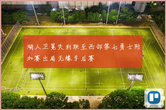 湖人卫冕失利跌至西部第七勇士附加赛出局无缘季后赛