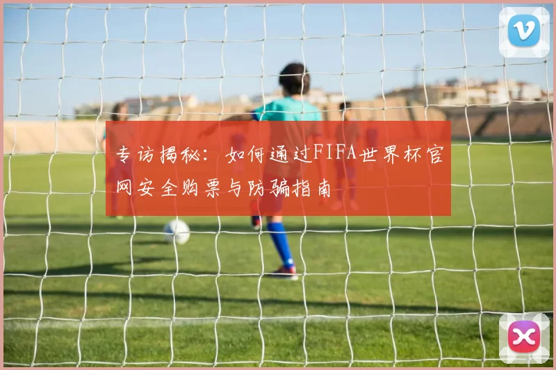 专访揭秘：如何通过FIFA世界杯官网安全购票与防骗指南