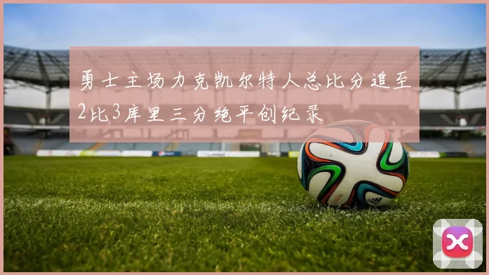 勇士主场力克凯尔特人总比分追至2比3库里三分绝平创纪录