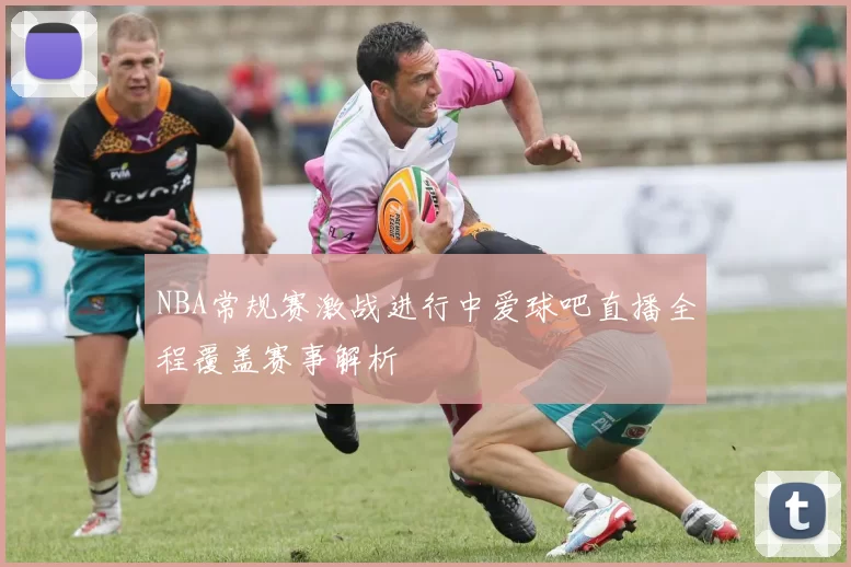 NBA常规赛激战进行中爱球吧直播全程覆盖赛事解析