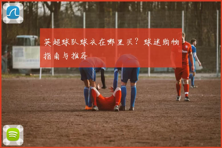 英超球队球衣在哪里买？球迷购物指南与推荐