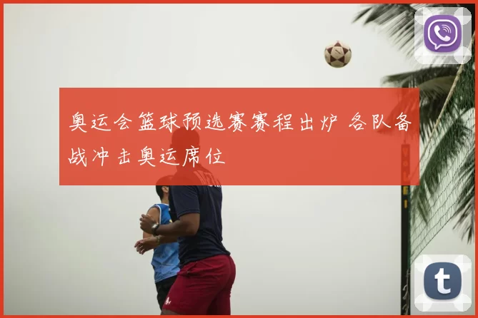 奥运会篮球预选赛赛程出炉 各队备战冲击奥运席位