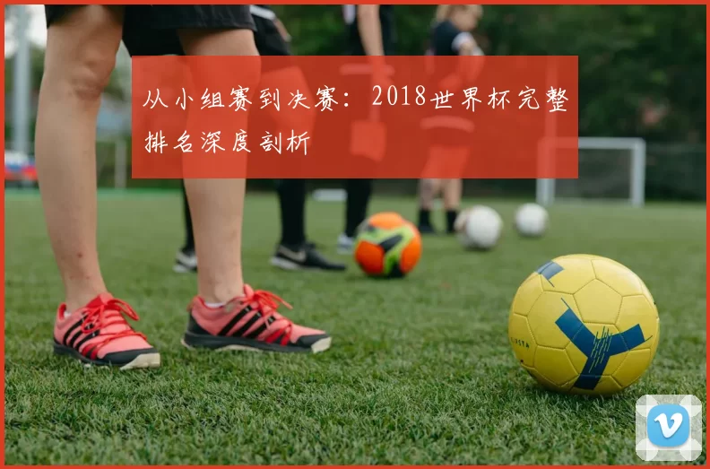 从小组赛到决赛:2018世界杯完整排名深度剖析