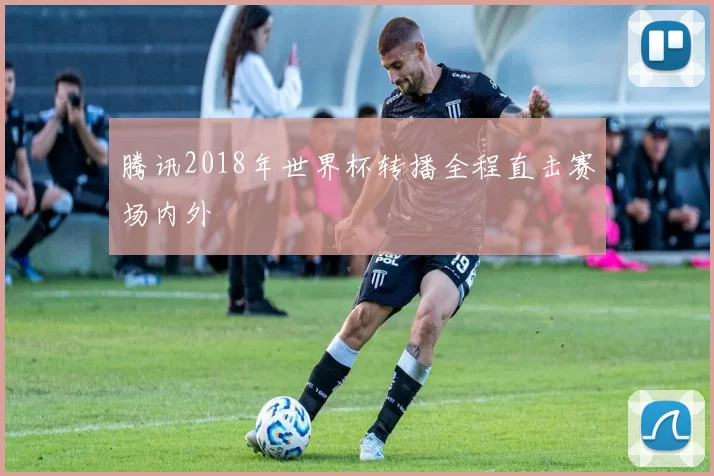 腾讯2018年世界杯转播全程直击赛场内外