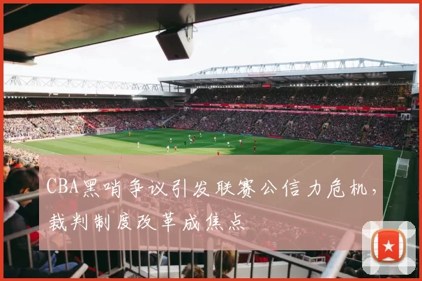 CBA黑哨争议引发联赛公信力危机，裁判制度改革成焦点