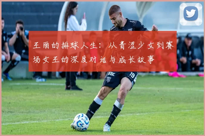 王丽的排球人生：从青涩少女到赛场女王的深度对话与成长故事