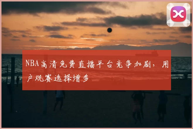 NBA高清免费直播平台竞争加剧，用户观赛选择增多