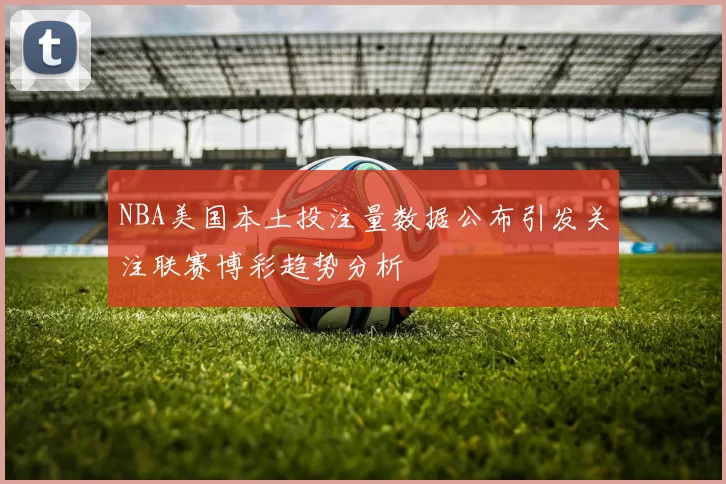 NBA美国本土投注量数据公布引发关注联赛博彩趋势分析
