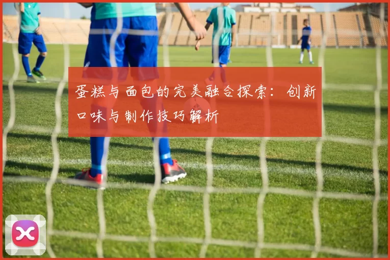 蛋糕与面包的完美融合探索：创新口味与制作技巧解析