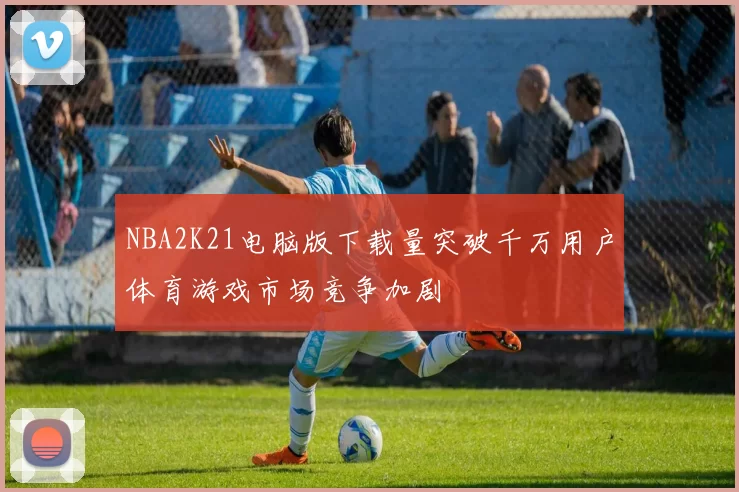 NBA2K21电脑版下载量突破千万用户体育游戏市场竞争加剧