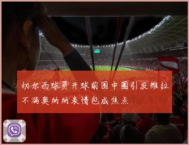 切尔西球员开球前围中圈引发维拉不满奥纳纳表情包成焦点