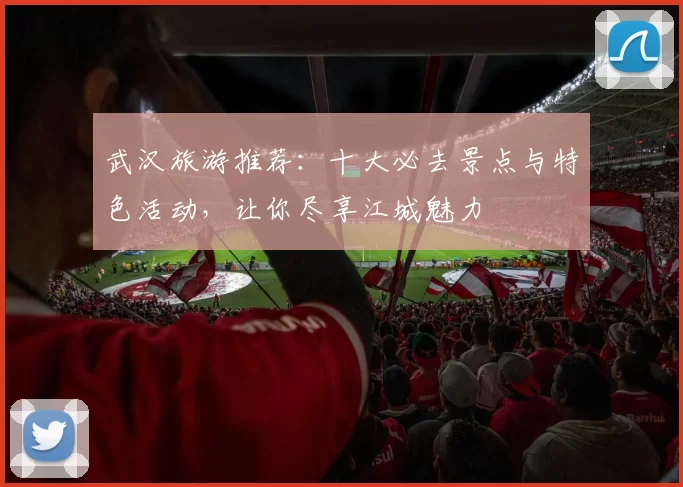 武汉旅游推荐：十大必去景点与特色活动，让你尽享江城魅力