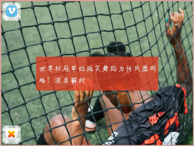 世界杯冠军的搞笑舞蹈为何风靡网络？深度解析