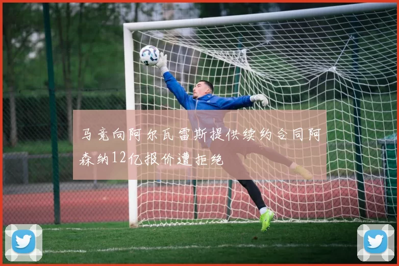 马竞向阿尔瓦雷斯提供续约合同阿森纳12亿报价遭拒绝