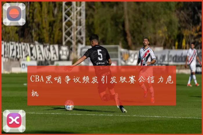 CBA黑哨争议频发引发联赛公信力危机