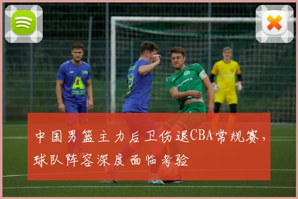 中国男篮主力后卫伤退CBA常规赛，球队阵容深度面临考验