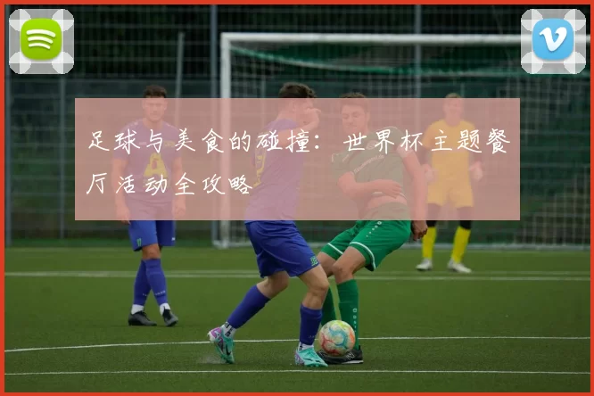 足球与美食的碰撞：世界杯主题餐厅活动全攻略