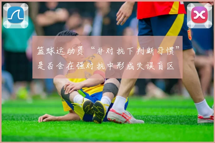 篮球运动员“非对抗下判断习惯”是否会在强对抗中形成失误盲区