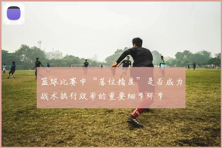 篮球比赛中“落位精度”是否成为战术执行效率的重要细节环节