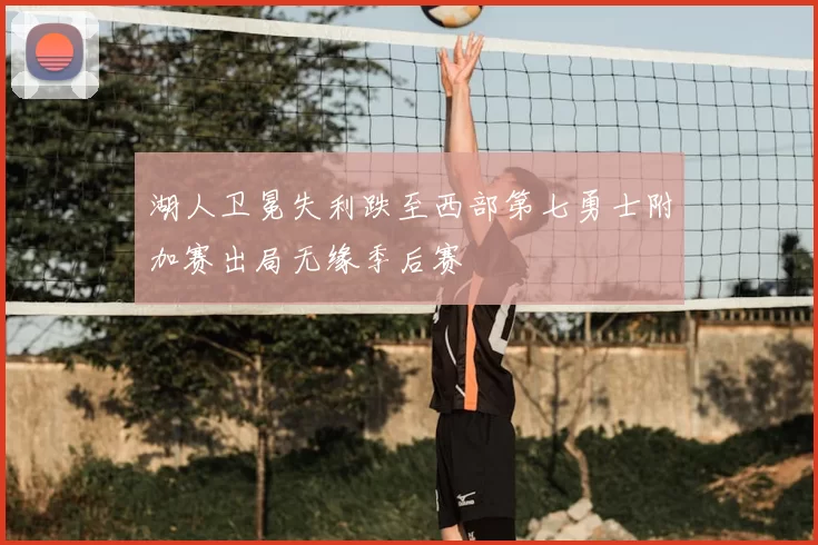 湖人卫冕失利跌至西部第七勇士附加赛出局无缘季后赛