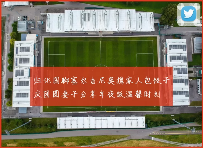 归化国脚塞尔吉尼奥携家人包饺子庆团圆妻子分享年夜饭温馨时刻